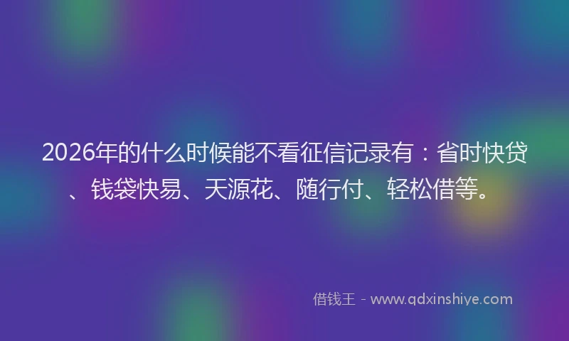 2026年的什么时候能不看征信记录有：省时快贷、钱袋快易、天源花、随行付、轻松借等。