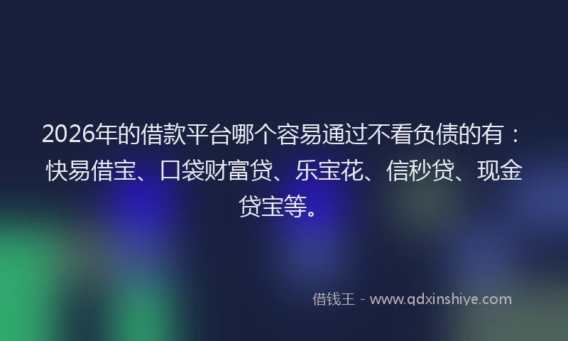 2026年的借款平台哪个容易通过不看负债的有：快易借宝、口袋财富贷、乐宝花、信秒贷、现金贷宝等。