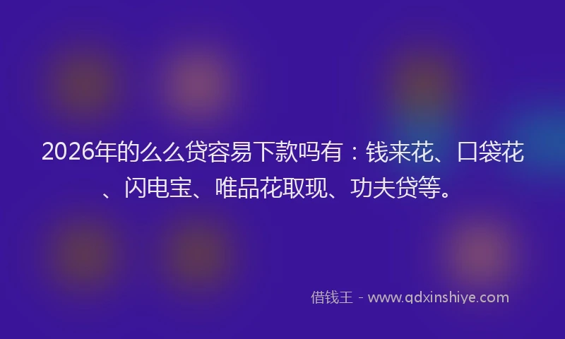 2026年的么么贷容易下款吗有：钱来花、口袋花、闪电宝、唯品花取现、功夫贷等。