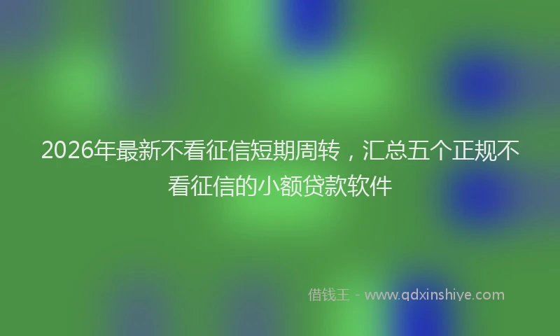 2026年最新不看征信短期周转，汇总五个正规不看征信的小额贷款软件