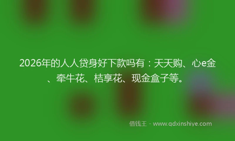 2026年的人人贷身好下款吗有:天天购、心e金、牵牛花、桔享花、现金盒子等。