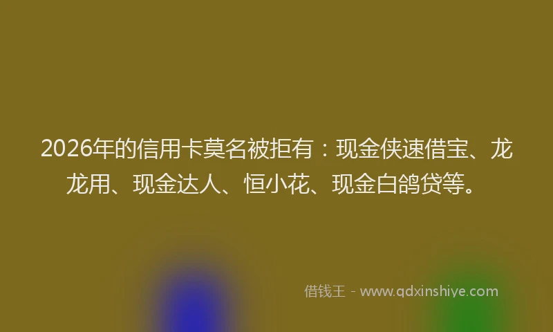 2026年的信用卡莫名被拒有：现金侠速借宝、龙龙用、现金达人、恒小花、现金白鸽贷等。