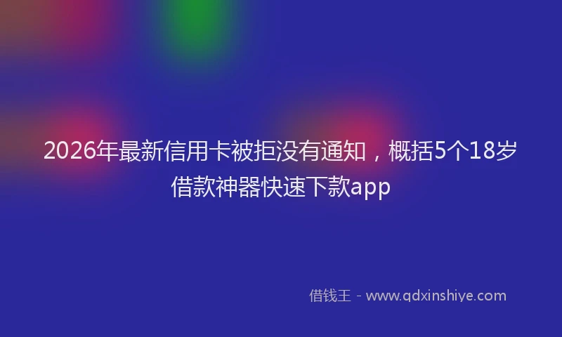 2026年最新信用卡被拒没有通知，概括5个18岁借款神器快速下款app