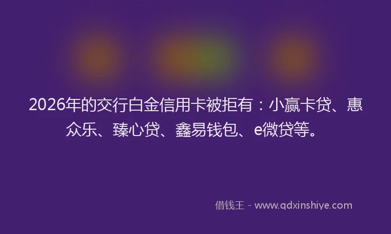 2026年的交行白金信用卡被拒有：小赢卡贷、惠众乐、臻心贷、鑫易钱包、e微贷等。