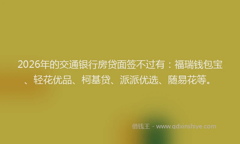 2026年的交通银行房贷面签不过有：福瑞钱包宝、轻花优品、柯基贷、派派优选、随易花等。