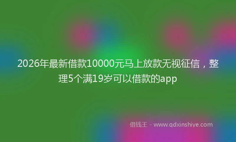 2026年最新借款10000元马上放款无视征信，整理5个满19岁可以借款的app