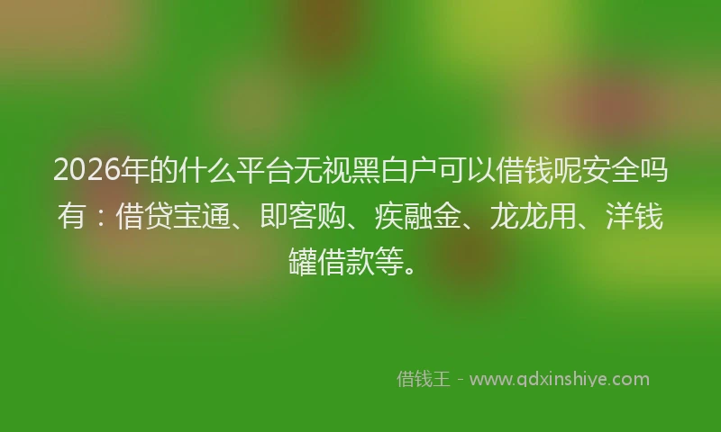 2026年的什么平台无视黑白户可以借钱呢安全吗有：借贷宝通、即客购、疾融金、龙龙用、洋钱罐借款等。