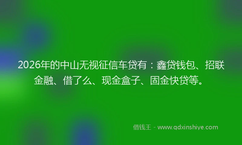2026年的中山无视征信车贷有:鑫贷钱包、招联金融、借了么、现金盒子、固金快贷等。