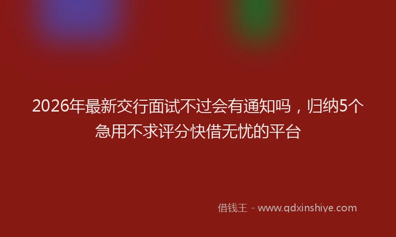2026年最新交行面试不过会有通知吗,归纳5个急用不求评分快借无忧的平台