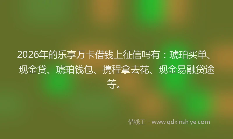 2026年的乐享万卡借钱上征信吗有：琥珀买单、现金贷、琥珀钱包、携程拿去花、现金易融贷途等。
