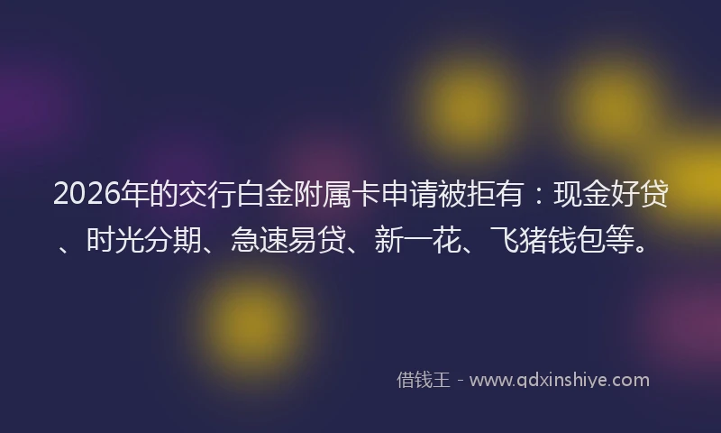 2026年的交行白金附属卡申请被拒有：现金好贷、时光分期、急速易贷、新一花、飞猪钱包等。
