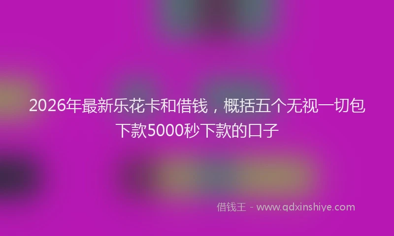 2026年最新乐花卡和借钱，概括五个无视一切包下款5000秒下款的口子