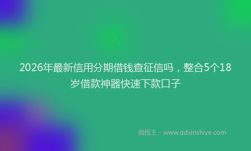 2026年最新信用分期借钱查征信吗,整合5个18岁借款神器快速下款口子