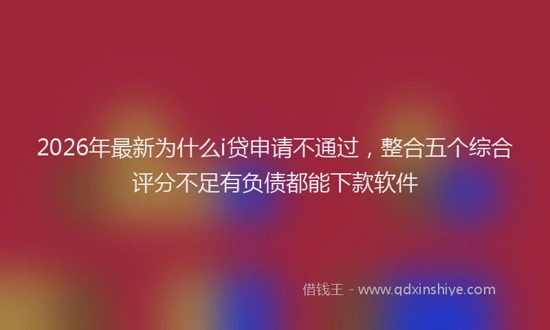 2026年最新为什么i贷申请不通过,整合五个综合评分不足有负债都能下款软件