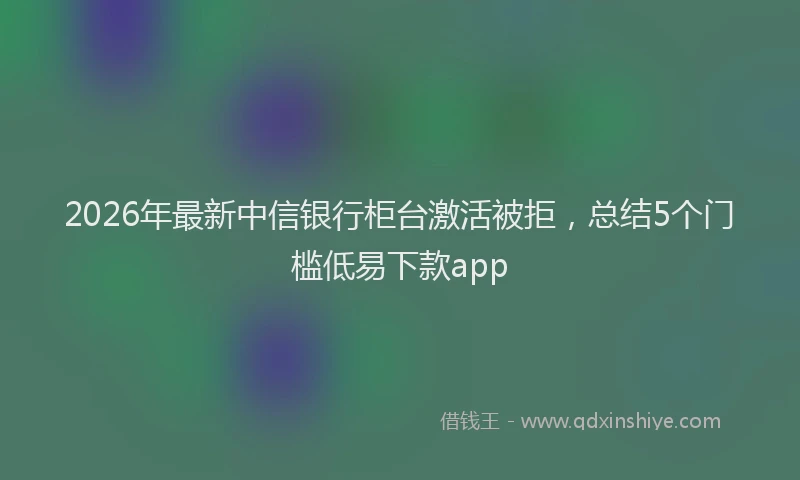 2026年最新中信银行柜台激活被拒,总结5个门槛低易下款app