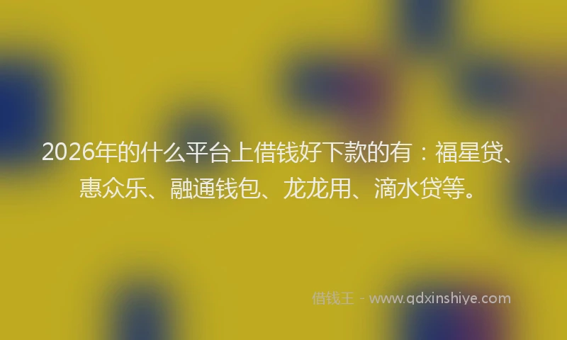 2026年的什么平台上借钱好下款的有：福星贷、惠众乐、融通钱包、龙龙用、滴水贷等。