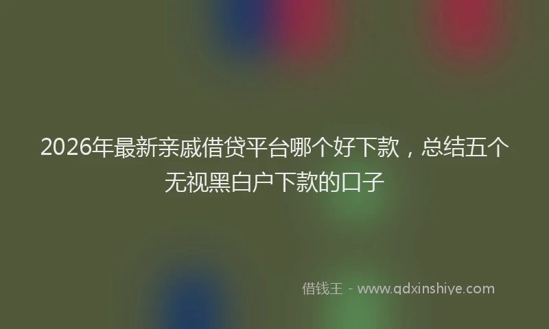 2026年最新亲戚借贷平台哪个好下款，总结五个无视黑白户下款的口子