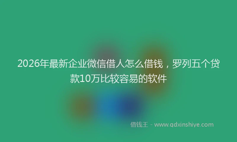 2026年最新企业微信借人怎么借钱，罗列五个贷款10万比较容易的软件