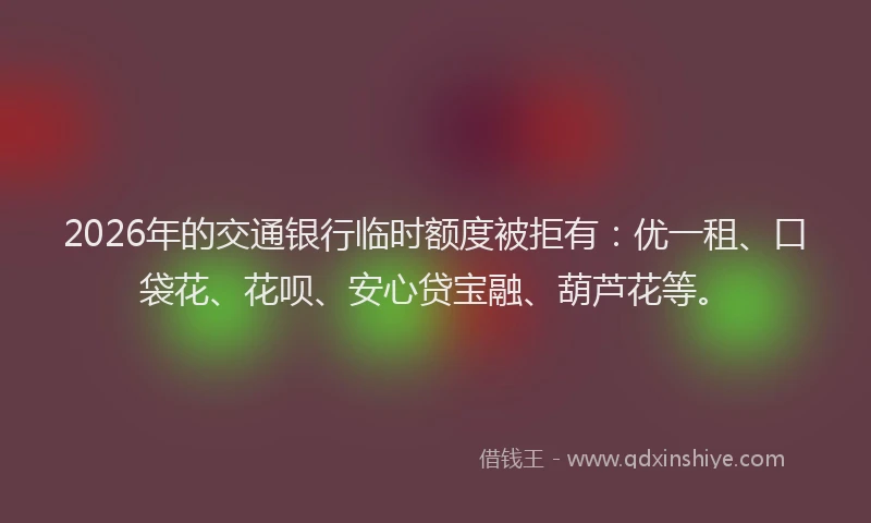 2026年的交通银行临时额度被拒有：优一租、口袋花、花呗、安心贷宝融、葫芦花等。