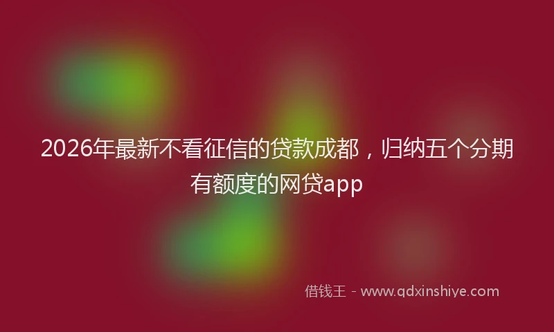 2026年最新不看征信的贷款成都，归纳五个分期有额度的网贷app