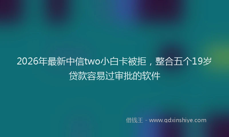 2026年最新中信two小白卡被拒，整合五个19岁贷款容易过审批的软件