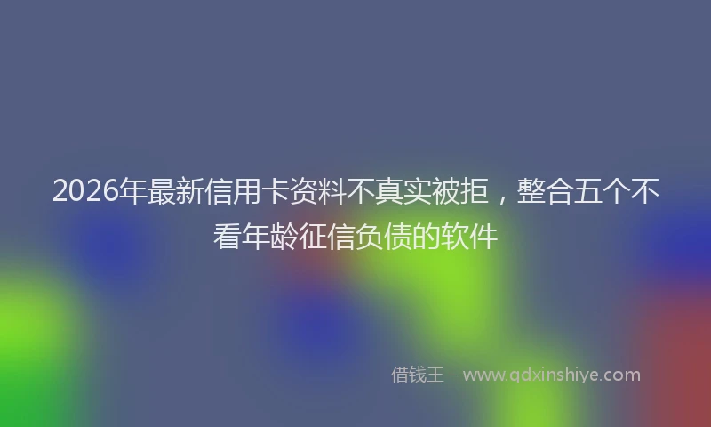 2026年最新信用卡资料不真实被拒，整合五个不看年龄征信负债的软件