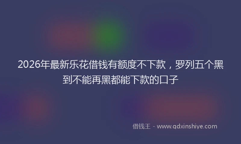 2026年最新乐花借钱有额度不下款,罗列五个黑到不能再黑都能下款的口子