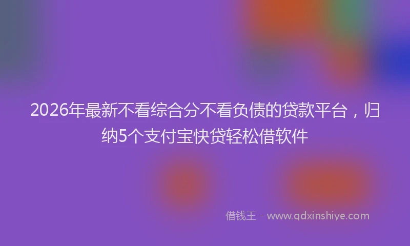 2026年最新不看综合分不看负债的贷款平台,归纳5个支付宝快贷轻松借软件