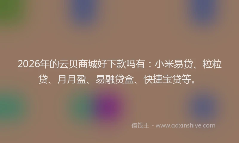 2026年的云贝商城好下款吗有：小米易贷、粒粒贷、月月盈、易融贷盒、快捷宝贷等。