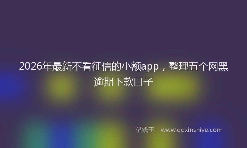 2026年最新不看征信的小额app，整理五个网黑逾期下款口子