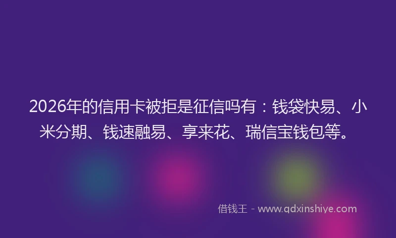 2026年的信用卡被拒是征信吗有：钱袋快易、小米分期、钱速融易、享来花、瑞信宝钱包等。