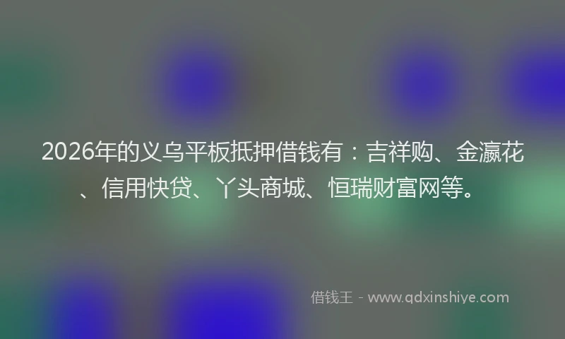 2026年的义乌平板抵押借钱有：吉祥购、金瀛花、信用快贷、丫头商城、恒瑞财富网等。