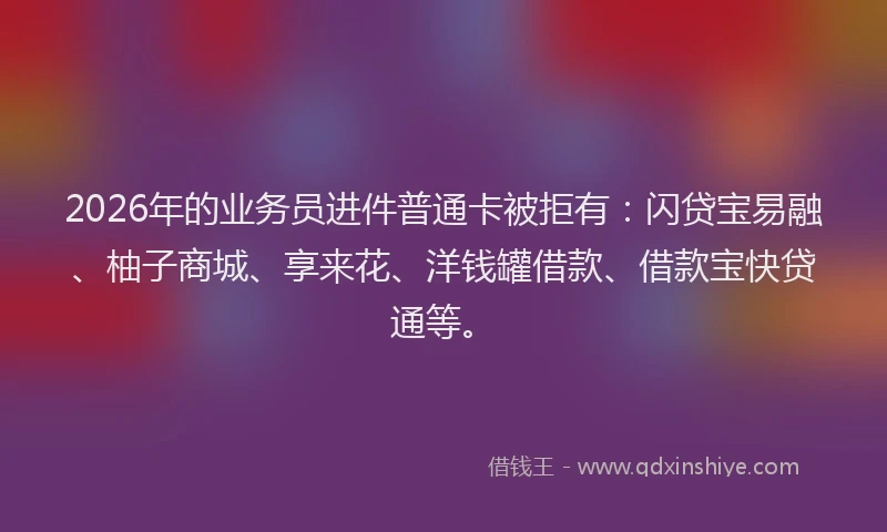 2026年的业务员进件普通卡被拒有：闪贷宝易融、柚子商城、享来花、洋钱罐借款、借款宝快贷通等。