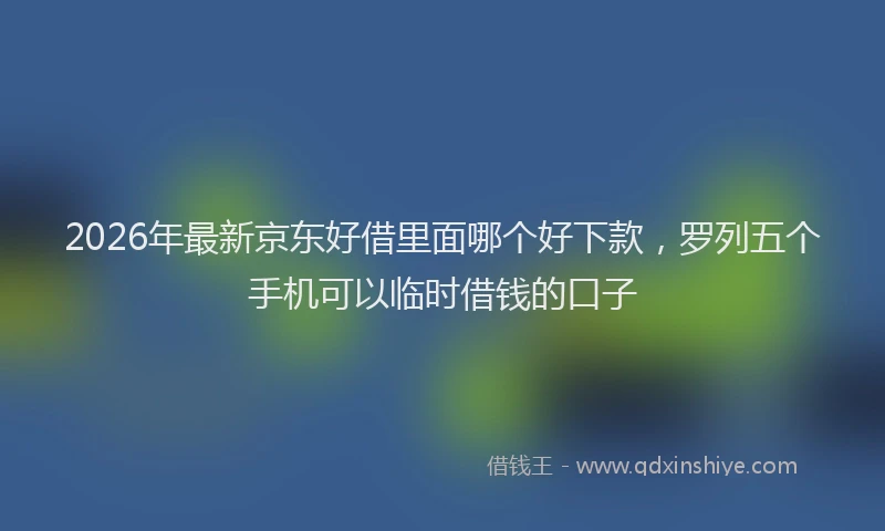 2026年最新京东好借里面哪个好下款，罗列五个手机可以临时借钱的口子
