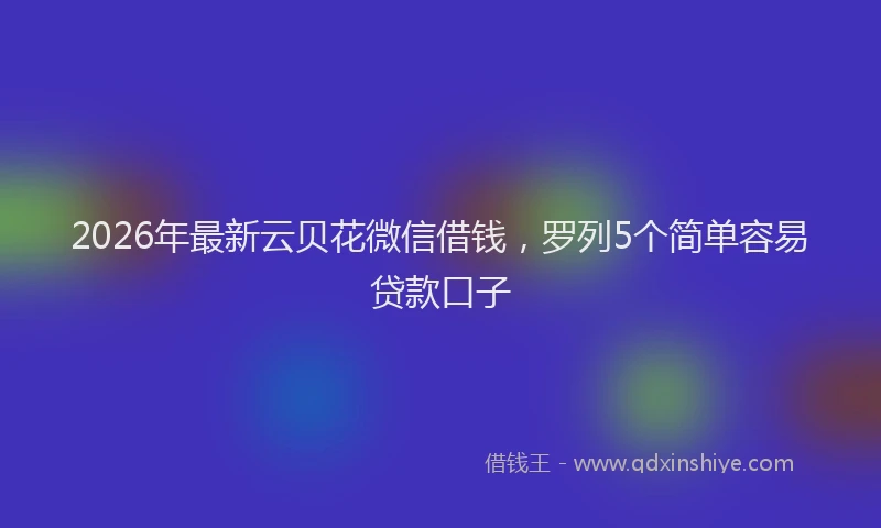 2026年最新云贝花微信借钱，罗列5个简单容易贷款口子