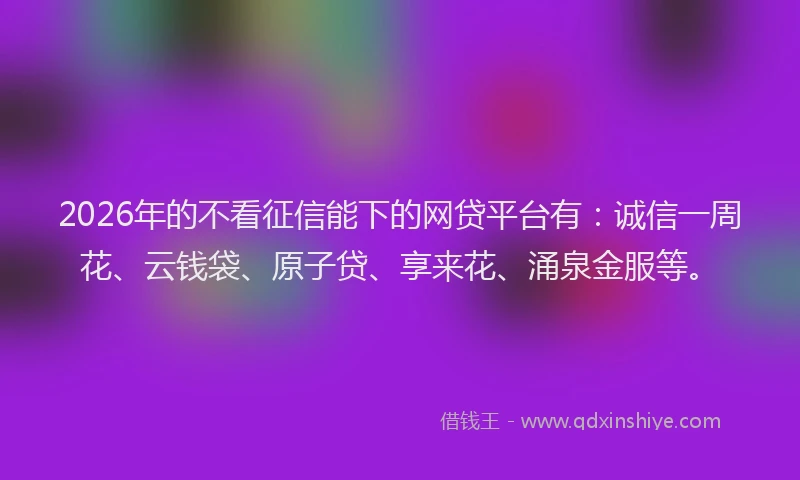 2026年的不看征信能下的网贷平台有：诚信一周花、云钱袋、原子贷、享来花、涌泉金服等。