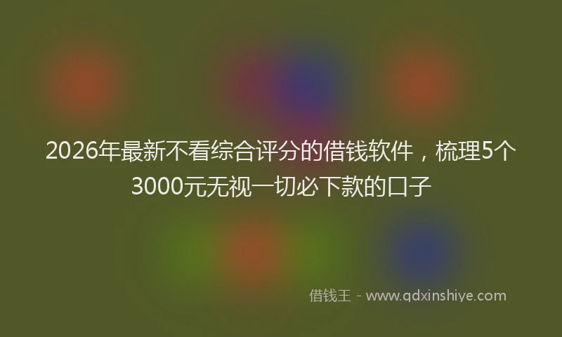 2026年最新不看综合评分的借钱软件,梳理5个3000元无视一切必下款的口子