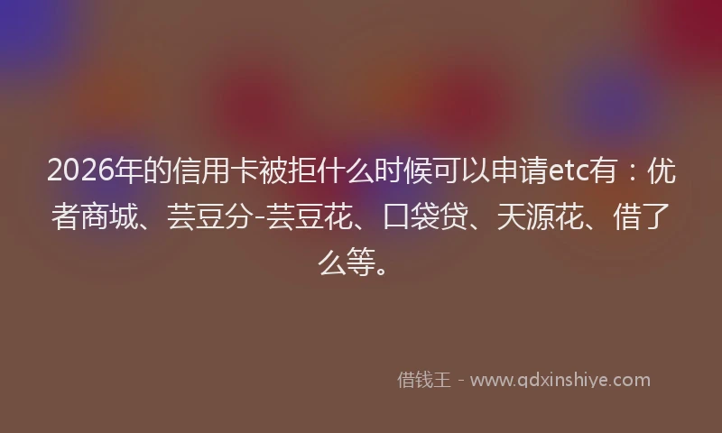 2026年的信用卡被拒什么时候可以申请etc有：优者商城、芸豆分-芸豆花、口袋贷、天源花、借了么等。