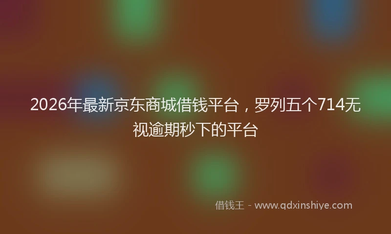2026年最新京东商城借钱平台，罗列五个714无视逾期秒下的平台