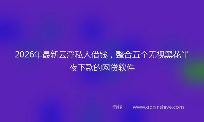 2026年最新云浮私人借钱,整合五个无视黑花半夜下款的网贷软件
