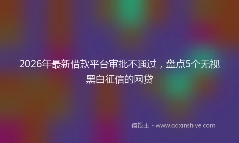 2026年最新借款平台审批不通过，盘点5个无视黑白征信的网贷