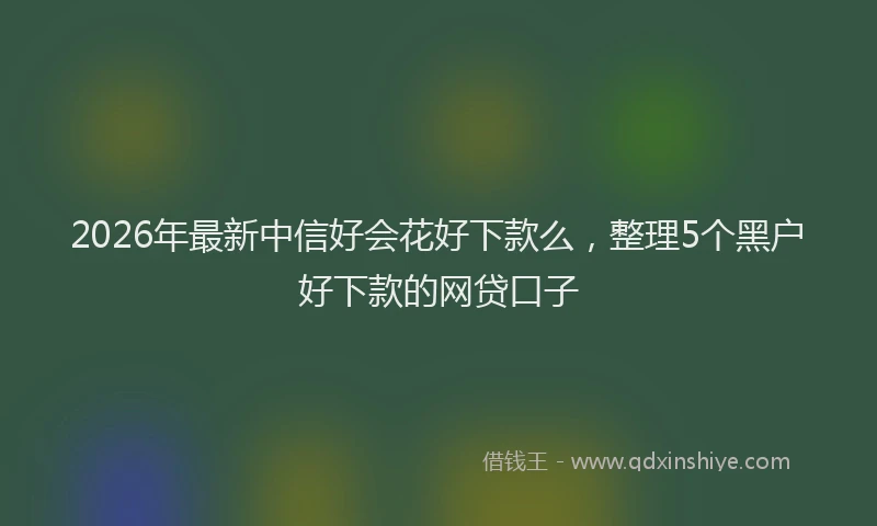 2026年最新中信好会花好下款么，整理5个黑户好下款的网贷口子