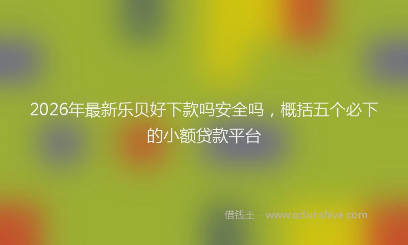 2026年最新乐贝好下款吗安全吗，概括五个必下的小额贷款平台