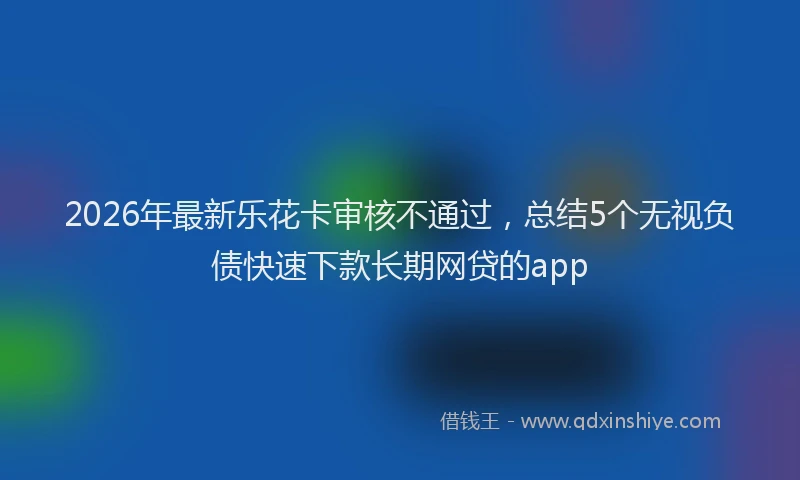 2026年最新乐花卡审核不通过，总结5个无视负债快速下款长期网贷的app