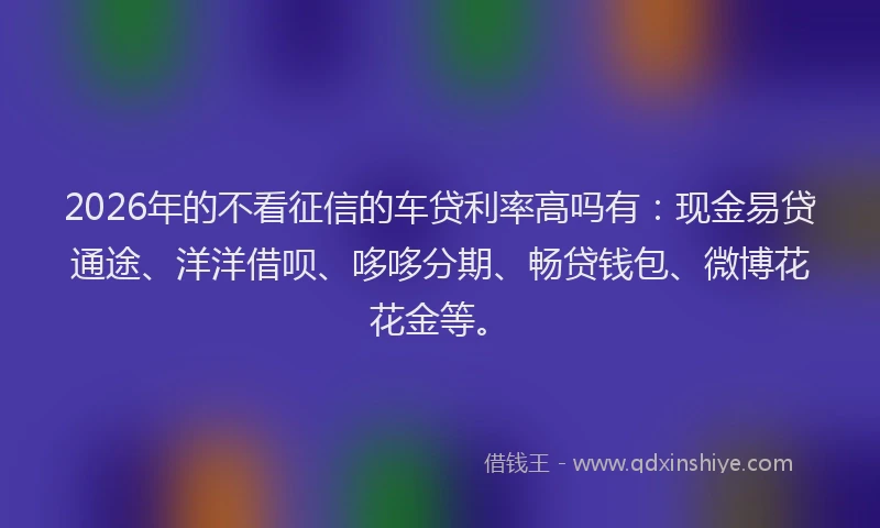 2026年的不看征信的车贷利率高吗有:现金易贷通途、洋洋借呗、哆哆分期、畅贷钱包、微博花花金等。