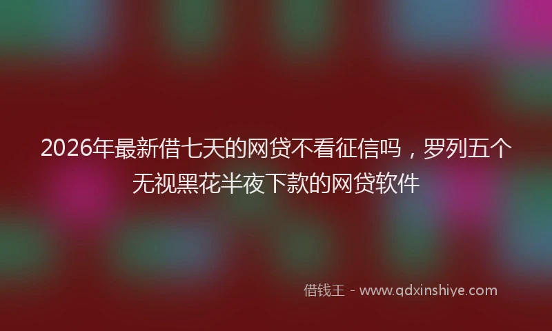 2026年最新借七天的网贷不看征信吗，罗列五个无视黑花半夜下款的网贷软件