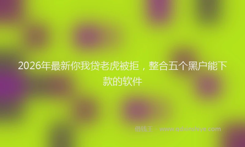2026年最新你我贷老虎被拒，整合五个黑户能下款的软件