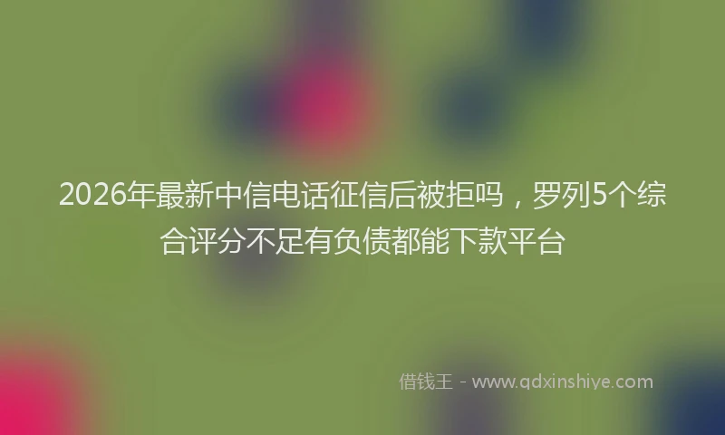 2026年最新中信电话征信后被拒吗，罗列5个综合评分不足有负债都能下款平台