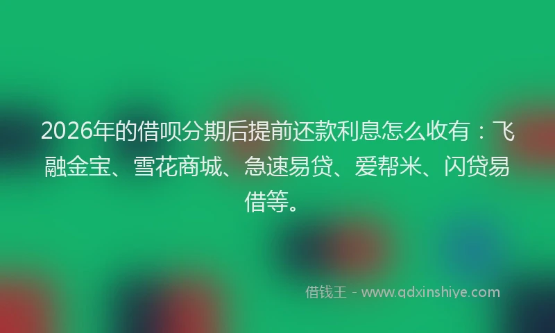 2026年的借呗分期后提前还款利息怎么收有：飞融金宝、雪花商城、急速易贷、爱帮米、闪贷易借等。