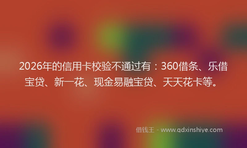 2026年的信用卡校验不通过有:360借条、乐借宝贷、新一花、现金易融宝贷、天天花卡等。